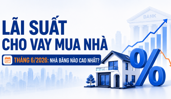 Lãi suất cho vay mua nhà tháng 6/2026: Xuất hiện nhiều nhà băng niêm yết ở mức 14 - 15%/năm